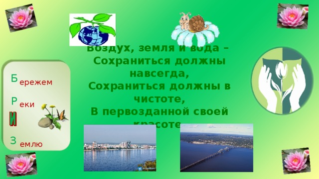 Воздух, земля и вода –  Сохраниться должны навсегда,  Сохраниться должны в чистоте,  В первозданной своей красоте.   Б ережем Р еки З емлю 