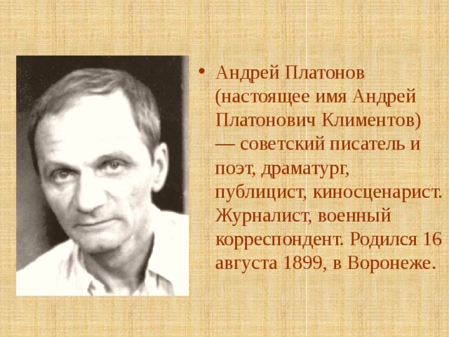 Андрей Платонов (настоящее имя Андрей Платонович Климентов) — советский писатель и поэт, драматург, публицист, киносценарист. Журналист, военный корреспондент. Родился 16 августа 1899, в Воронеже. 