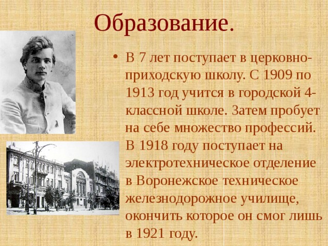 Образование. В 7 лет поступает в церковно-приходскую школу. С 1909 по 1913 год учится в городской 4-классной школе. Затем пробует на себе множество профессий. В 1918 году поступает на электротехническое отделение в Воронежское техническое железнодорожное училище, окончить которое он смог лишь в 1921 году. 