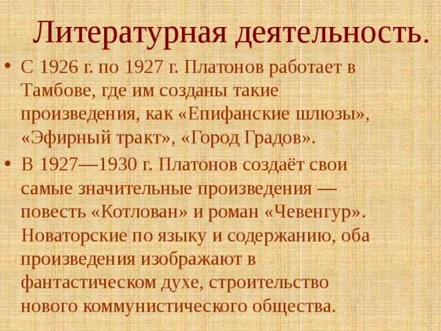 Литературная деятельность. С 1926 г. по 1927 г. Платонов работает в Тамбове, где им созданы такие произведения, как «Епифанские шлюзы», «Эфирный тракт», «Город Градов». В 1927—1930 г. Платонов создаёт свои самые значительные произведения — повесть «Котлован» и роман «Чевенгур». Новаторские по языку и содержанию, оба произведения изображают в фантастическом духе, строительство нового коммунистического общества. 