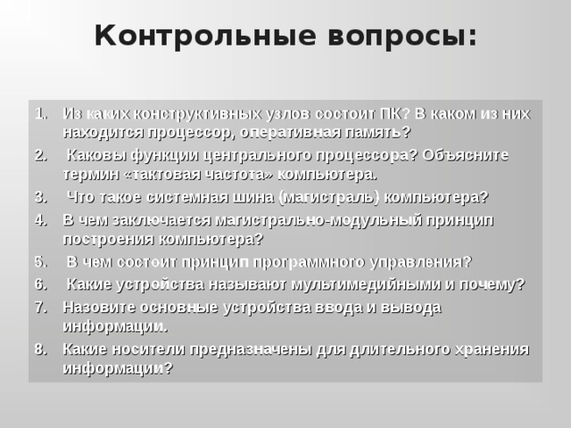 Контрольные вопросы: Из каких конструктивных узлов состоит ПК? В каком из них находится процессор, оперативная память?  Каковы функции центрального процессора? Объясните термин «тактовая частота» компьютера.  Что такое системная шина (магистраль) компьютера? В чем заключается магистрально-модульный принцип построения компьютера?  В чем состоит принцип программного управления?  Какие устройства называют мультимедийными и почему? Назовите основные устройства ввода и вывода информации. Какие носители предназначены для длительного хранения информации? 