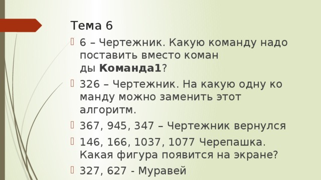 Тема 6 6 – Чертежник. Какую ко­ман­ду надо по­ста­вить вместо ко­ман­ды  Команда1 ? 326 – Чертежник. На какую одну ко­ман­ду можно за­ме­нить этот алгоритм. 367, 945, 347 – Чертежник вернулся 146, 166, 1037, 1077 Черепашка. Какая фи­гу­ра по­явит­ся на экране? 327, 627 - Муравей 