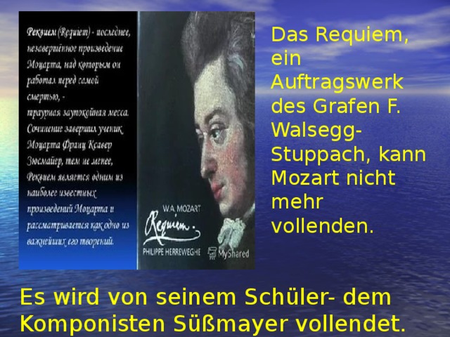 Das Requiem, ein Auftragswerk des Grafen F. Walsegg-Stuppach, kann Mozart nicht mehr vollenden. Es wird von seinem Schüler- dem Komponisten Süßmayer vollendet. 
