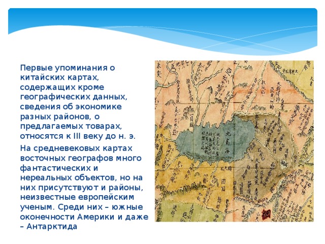 Первые упоминания о китайских картах, содержащих кроме географических данных, сведения об экономике разных районов, о предлагаемых товарах, относятся к III веку до н. э. На средневековых картах восточных географов много фантастических и нереальных объектов, но на них присутствуют и районы, неизвестные европейским ученым. Среди них – южные оконечности Америки и даже – Антарктида 