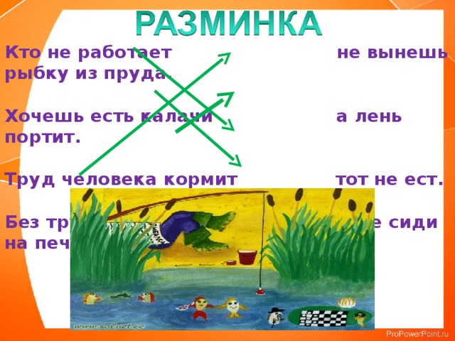 Кто не работает не вынешь рыбку из пруда.   Хочешь есть калачи а лень портит.   Труд человека кормит тот не ест.   Без труда не сиди на печи.      