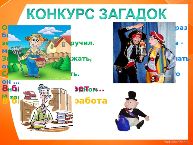 Он науки изучил, Прошлый раз был педагогом,  землю словно приручил. Послезавтра – машинист.  Знает он, когда сажать, Должен знать он очень много,  Сеять как и убирать. Потому что он …  Он знаток в краю родном  И зовётся …   В банке работает -… В библиотеке работает - … 