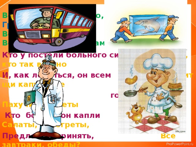 Встаём мы очень рано, Грузы грузит - …  Ведь наша забота –  Всех отвозить по утрам на работу. Кто у постели больного сидит Скажи, кто так вкусно И, как лечиться, он всем Готовит щи капустные  говорит. Пахучие котлеты  Кто болен - он капли Салаты, винегреты, Предложит принять, Все завтраки, обеды? Тому, кто здоров – Разрешит погулять.  