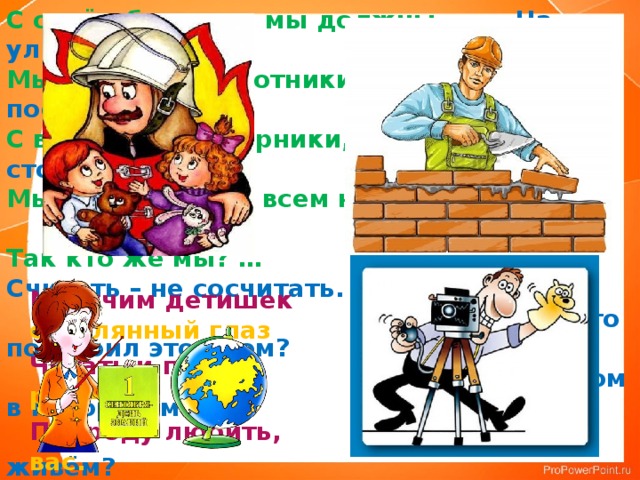С огнём бороться мы должны. На улице Садовой  Мы – смелые работники. Дом построен новый.  С водою мы напарники, В нём столько светлых  Мы очень людям всем нужны… окон!  Так кто же мы? … Считать – не сосчитать.   Кто построил этот дом?  Дом в котором мы  живём? Мы учим детишек Наведёт стеклянный глаз Читать и писать, Щёлкнет раз – Природу любить, И помним вас. Стариков уважать.  