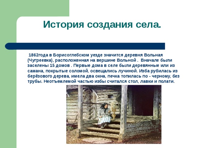 История создания села.  1862года в Борисоглебском уезде значится деревня Вольная (Чугреевка), расположенная на вершине Вольной . Вначале были заселены 15 домов . Первые дома в селе были деревянные или из самана, покрытые соломой, освещались лучиной. Изба рубилась из берёзового дерева, имела два окна, печка топилась по - черному, без трубы. Неотъемлемой частью избы считался стол, лавки и полати. 