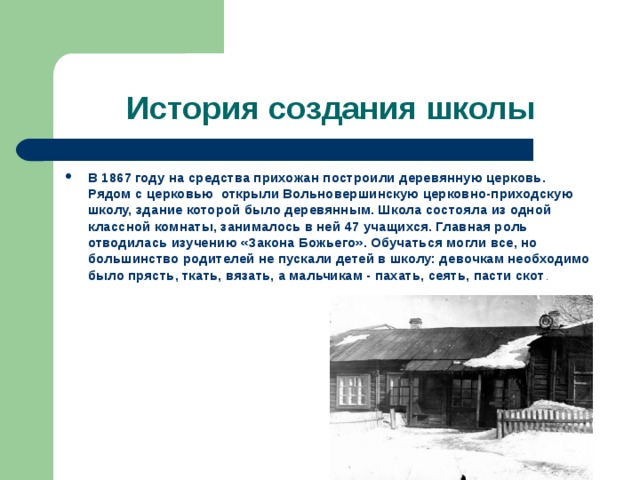 История создания школы В 1867 году на средства прихожан построили деревянную церковь. Рядом с церковью открыли Вольновершинскую церковно-приходскую школу, здание которой было деревянным. Школа состояла из одной классной комнаты, занималось в ней 47 учащихся. Главная роль отводилась изучению «Закона Божьего». Обучаться могли все, но большинство родителей не пускали детей в школу: девочкам необходимо было прясть, ткать, вязать, а мальчикам - пахать, сеять, пасти скот . 