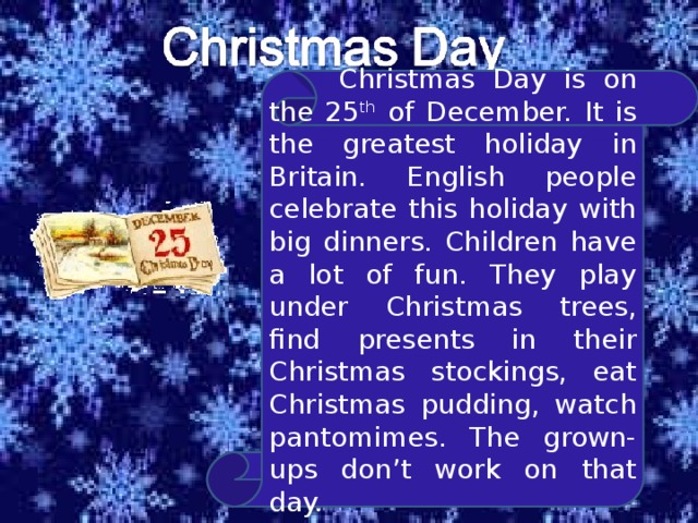  Christmas Day is on the 25 th of December. It is the greatest holiday in Britain. English people celebrate this holiday with big dinners. Children have a lot of fun. They play under Christmas trees, find presents in their Christmas stockings, eat Christmas pudding, watch pantomimes. The grown-ups don’t work on that day. 