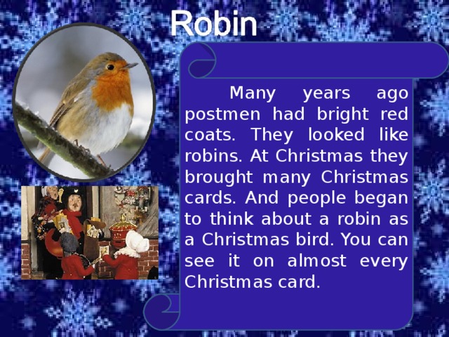  Many years ago postmen had bright red coats. They looked like robins. At Christmas they brought many Christmas cards. And people began to think about a robin as a Christmas bird. You can see it on almost every Christmas card. 