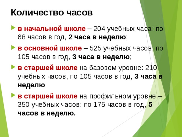 Количество часов в начальной школе – 204 учебных часа: по 68 часов в год, 2 часа в неделю ; в основной школе – 525 учебных часов: по 105 часов в год, 3 часа в неделю ; в старшей школе  на базовом уровне: 210 учебных часов, по 105 часов в год, 3 часа в неделю в старшей школе на профильном уровне – 350 учебных часов: по 175 часов в год, 5 часов в неделю.  
