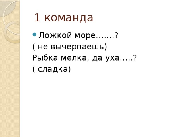  1 команда Ложкой море…….? ( не вычерпаешь) Рыбка мелка, да уха…..? ( сладка) 