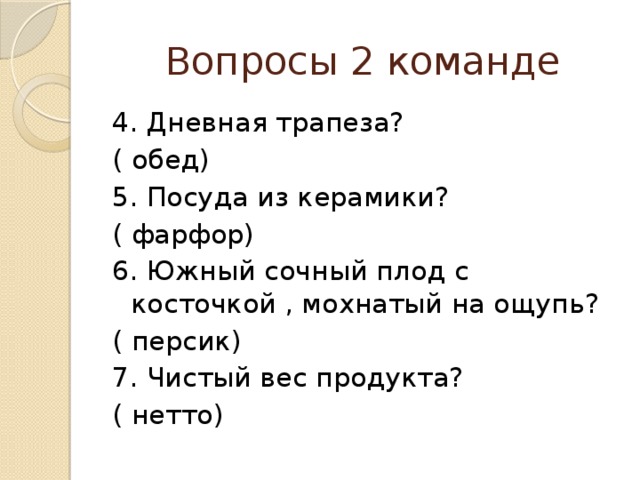 Вопросы 2 команде 4. Дневная трапеза? ( обед) 5. Посуда из керамики? ( фарфор) 6. Южный сочный плод с косточкой , мохнатый на ощупь? ( персик) 7. Чистый вес продукта? ( нетто) 