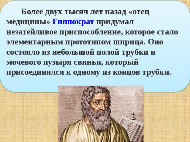  Более двух тысяч лет назад «отец медицины»  Гиппократ  придумал незатейливое приспособление, которое стало элементарным прототипом шприца. Оно состояло из небольшой полой трубки и мочевого пузыря свиньи, который присоединялся к одному из концов трубки.     