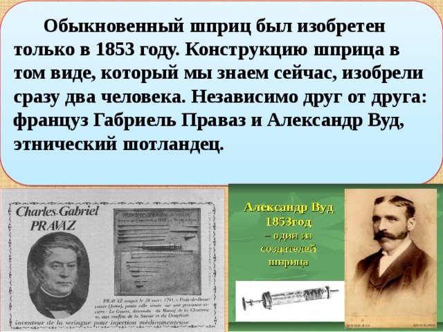  Обыкновенный шприц был изобретен только в 1853 году. Конструкцию шприца в том виде, который мы знаем сейчас, изобрели сразу два человека. Независимо друг от друга: француз Габриель Праваз и Александр Вуд, этнический шотландец.  
