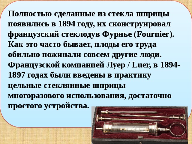Полностью сделанные из стекла шприцы появились в 1894 году, их сконструировал французский стеклодув Фурнье (Fournier).  Как это часто бывает, плоды его труда обильно пожинали совсем другие люди. Французской компанией Луер / Luer, в 1894-1897 годах были введены в практику цельные стеклянные шприцы многоразового использования, достаточно простого устройства.  
