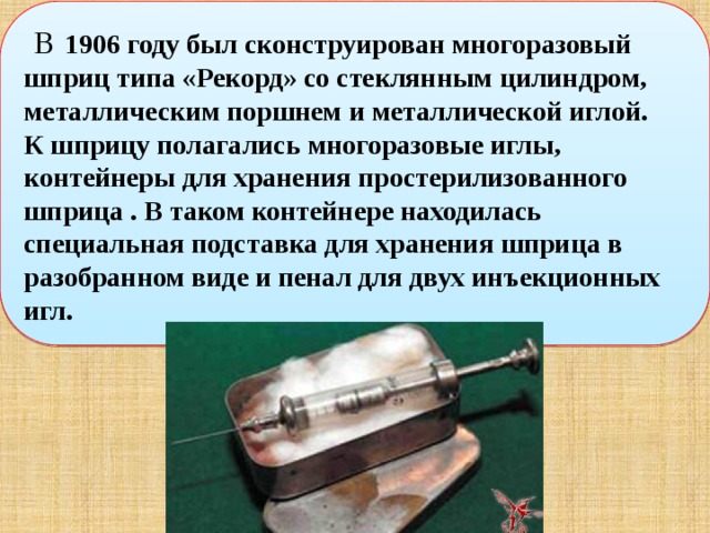   В  1906 году был сконструирован многоразовый шприц типа «Рекорд» со стеклянным цилиндром, металлическим поршнем и металлической иглой. К шприцу полагались многоразовые иглы, контейнеры для хранения простерилизованного шприца . В таком контейнере находилась специальная подставка для хранения шприца в разобранном виде и пенал для двух инъекционных игл. 