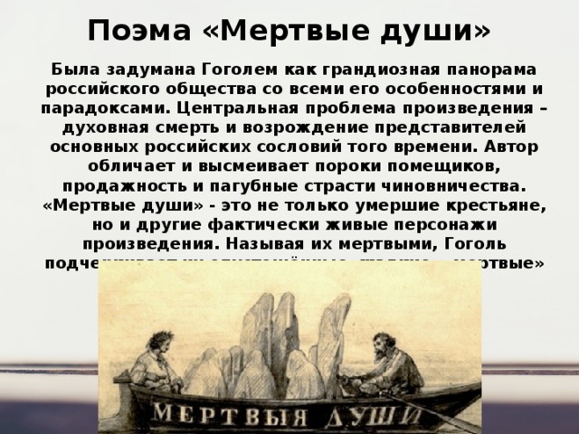Поэма «Мертвые души» Была задумана Гоголем как грандиозная панорама российского общества со всеми его особенностями и парадоксами. Центральная проблема произведения – духовная смерть и возрождение представителей основных российских сословий того времени. Автор обличает и высмеивает пороки помещиков, продажность и пагубные страсти чиновничества. «Мертвые души» - это не только умершие крестьяне, но и другие фактически живые персонажи произведения. Называя их мертвыми, Гоголь подчеркивает их опустошённые, жалкие, «мертвые» душонки. 