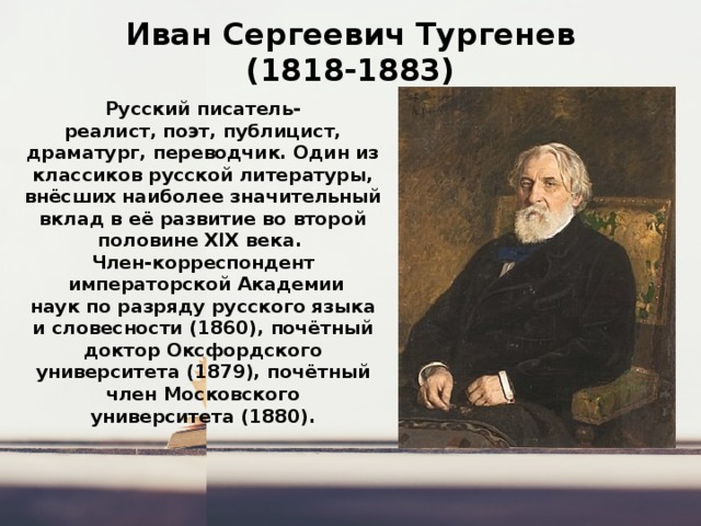 Иван Сергеевич Тургенев  (1818-1883) Русский писатель-реалист, поэт, публицист, драматург, переводчик. Один из классиков русской литературы, внёсших наиболее значительный вклад в её развитие во второй половине XIX века.  Член-корреспондент   императорской Академии наук по разряду русского языка и словесности (1860), почётный доктор Оксфордского университета (1879), почётный член Московского университета (1880). 