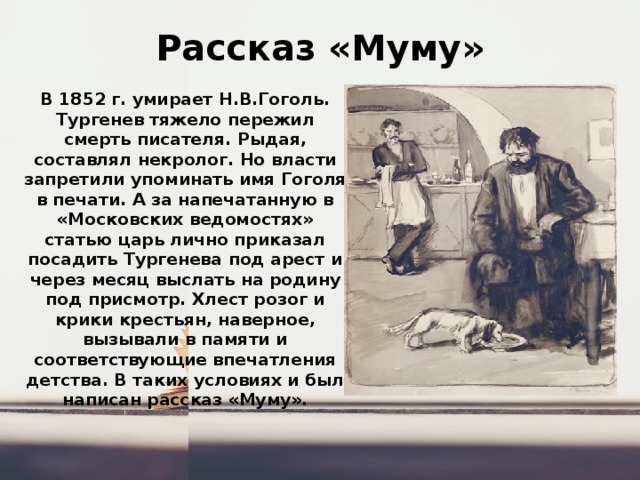 Рассказ «Муму» В 1852 г. умирает Н.В.Гоголь. Тургенев тяжело пережил смерть писателя. Рыдая, составлял некролог. Но власти запретили упоминать имя Гоголя в печати. А за напечатанную в «Московских ведомостях» статью царь лично приказал посадить Тургенева под арест и через месяц выслать на родину под присмотр. Хлест розог и крики крестьян, наверное, вызывали в памяти и соответствующие впечатления детства. В таких условиях и был написан рассказ «Муму». 