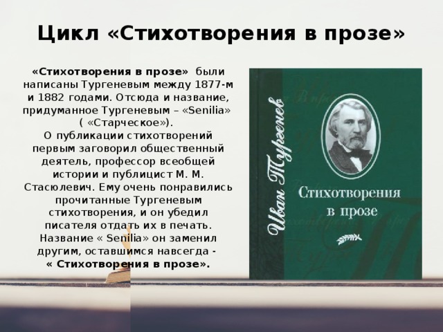 Цикл «Стихотворения в прозе» «Стихотворения в прозе» были написаны Тургеневым между 1877-м и 1882 годами. Отсюда и название, придуманное Тургеневым – «Senilia» ( «Старческое»). О публикации стихотворений первым заговорил общественный деятель, профессор всеобщей истории и публицист М. М. Стасюлевич. Ему очень понравились прочитанные Тургеневым стихотворения, и он убедил писателя отдать их в печать. Название « Senilia» он заменил другим, оставшимся навсегда - « Стихотворения в прозе». 