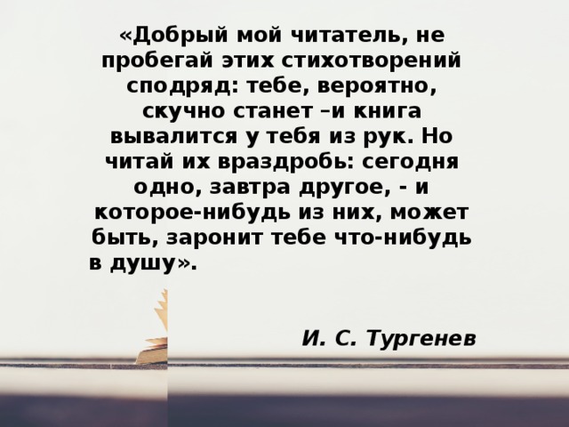 «Добрый мой читатель, не пробегай этих стихотворений сподряд: тебе, вероятно, скучно станет –и книга вывалится у тебя из рук. Но читай их враздробь: сегодня одно, завтра другое, - и которое-нибудь из них, может быть, заронит тебе что-нибудь в душу».  И. С. Тургенев 