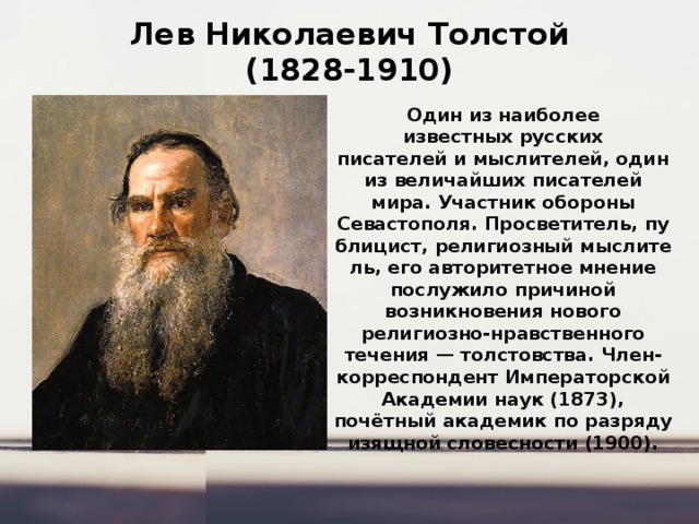 Лев Николаевич Толстой  (1828-1910) Один из наиболее известных русских писателей и мыслителей, один из величайших писателей мира. Участник обороны Севастополя. Просветитель, публицист, религиозный мыслитель, его авторитетное мнение послужило причиной возникновения нового религиозно-нравственного течения — толстовства. Член-корреспондент Императорской Академии наук (1873), почётный академик по разряду изящной словесности (1900). 