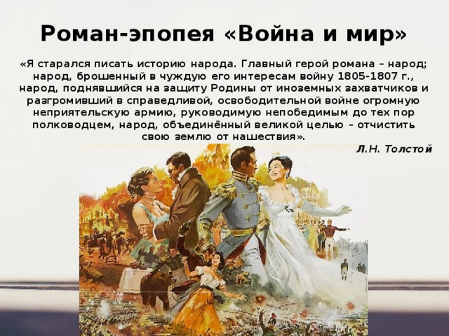Роман-эпопея «Война и мир» «Я старался писать историю народа. Главный герой романа – народ; народ, брошенный в чуждую его интересам войну 1805-1807 г., народ, поднявшийся на защиту Родины от иноземных захватчиков и разгромивший в справедливой, освободительной войне огромную неприятельскую армию, руководимую непобедимым до тех пор полководцем, народ, объединённый великой целью – отчистить свою землю от нашествия». Л.Н. Толстой 