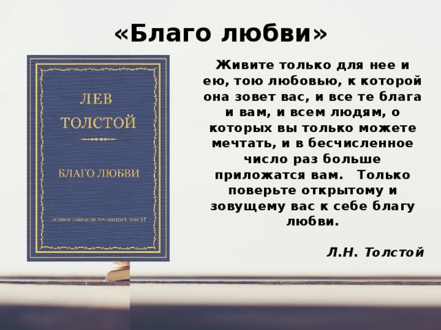 «Благо любви» Живите только для нее и ею, тою любовью, к которой она зовет вас, и все те блага и вам, и всем людям, о которых вы только можете мечтать, и в бесчисленное число раз больше приложатся вам.   Только поверьте открытому и зовущему вас к себе благу любви.  Л.Н. Толстой 
