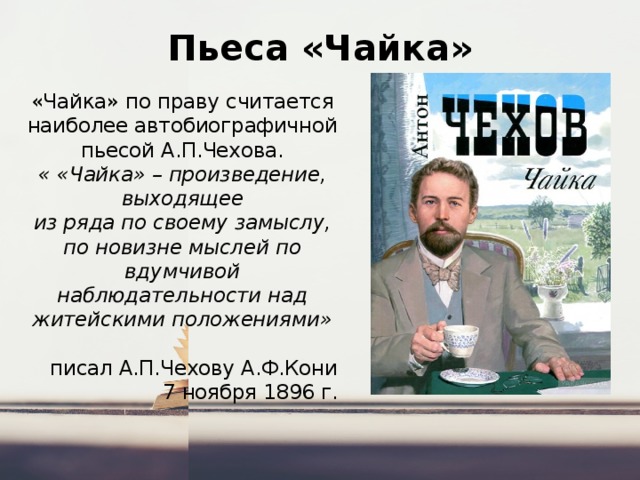 Пьеса «Чайка» «Чайка» по праву считается наиболее автобиографичной пьесой А.П.Чехова.  « «Чайка» – произведение, выходящее из ряда по своему замыслу, по новизне мыслей по вдумчивой наблюдательности над житейскими положениями» писал А.П.Чехову А.Ф.Кони  7 ноября 1896 г. 