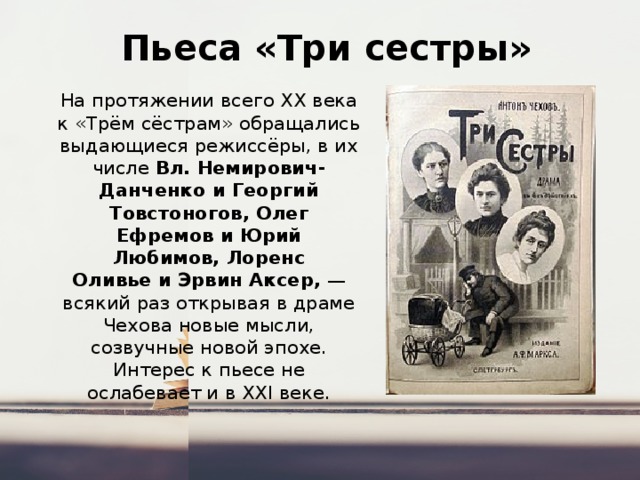  Пьеса «Три сестры» На протяжении всего XX века к «Трём сёстрам» обращались выдающиеся режиссёры, в их числе  Вл. Немирович-Данченко и Георгий Товстоногов, Олег Ефремов и Юрий Любимов, Лоренс Оливье и Эрвин Аксер,  — всякий раз открывая в драме Чехова новые мысли, созвучные новой эпохе. Интерес к пьесе не ослабевает и в XXI веке. 
