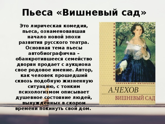  Пьеса «Вишневый сад» Это лирическая комедия, пьеса, ознаменовавшая начало новой эпохи развития русского театра. Основная тема пьесы автобиографична – обанкротившееся семейство дворян продает с аукциона свое родовое имение. Автор, как человек прошедший сквозь подобную жизненную ситуацию, с тонким психологизмом описывает душевное состояние людей, вынужденных в скором времени покинуть свой дом. 