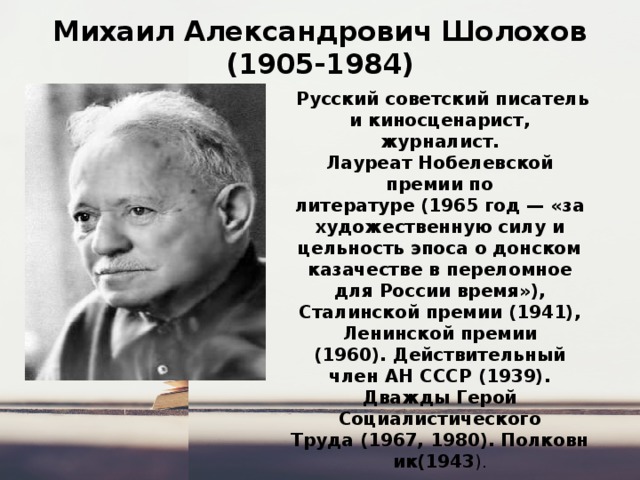 Михаил Александрович Шолохов  (1905-1984)   Русский советский писатель и киносценарист, журналист. Лауреат Нобелевской премии по литературе (1965 год — «за художественную силу и цельность эпоса о донском казачестве в переломное для России время»), Сталинской премии (1941), Ленинской премии (1960). Действительный член АН СССР (1939). Дважды Герой Социалистического Труда (1967, 1980). Полковник(1943 ). 