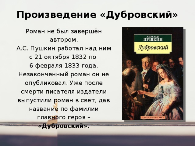 Произведение «Дубровский» Роман не был завершён автором. А.С. Пушкин работал над ним с 21 октября 1832 по  6 февраля 1833 года. Незаконченный роман он не опубликовал. Уже после смерти писателя издатели выпустили роман в свет, дав название по фамилии главного героя – «Дубровский». 