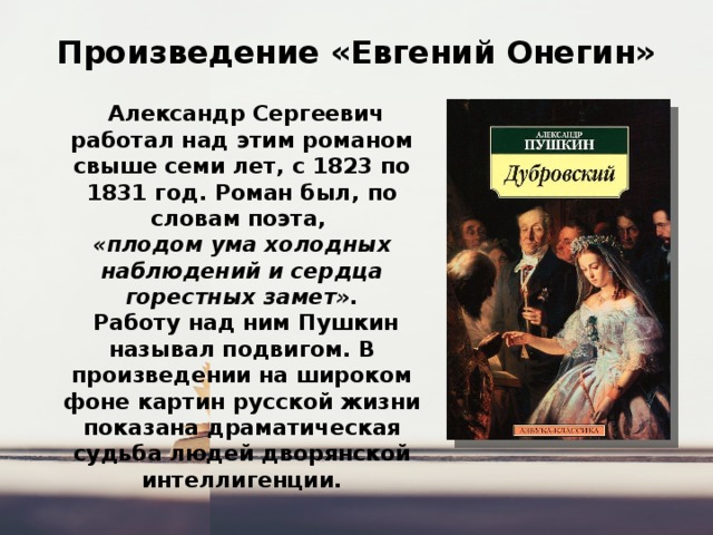 Произведение «Евгений Онегин»   Александр Сергеевич работал над этим романом свыше семи лет, с 1823 по 1831 год. Роман был, по словам поэта, «плодом ума холодных наблюдений и сердца горестных замет».  Работу над ним Пушкин называл подвигом. В произведении на широком фоне картин русской жизни показана драматическая судьба людей дворянской интеллигенции. 