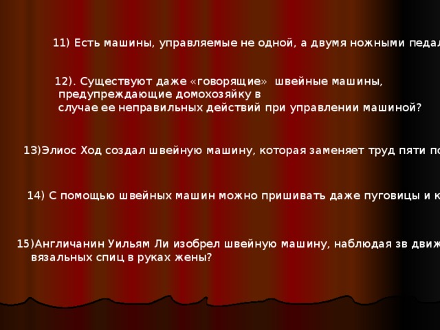 11) Есть машины, управляемые не одной, а двумя ножными педалями? 11) Есть машины, управляемые не одной, а двумя ножными педалями? 12). Существуют даже «говорящие» швейные машины,  предупреждающие домохозяйку в  случае ее неправильных действий при управлении машиной? 13) Элиос Ход создал швейную машину, которая заменяет труд пяти портных? 14) С помощью швейных машин можно пришивать даже пуговицы и крючки? 15) Англичанин Уильям Ли изобрел швейную машину, наблюдая зв движением  вязальных спиц в руках жены? 