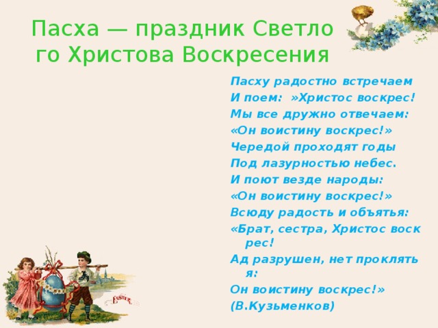 Пасха — праздник Светлого Христова Воскресения Пасху радостно встречаем И поем:  »Христос воскрес! Мы все дружно отвечаем: «Он воистину воскрес!» Чередой проходят годы Под лазурностью небес. И поют везде народы: «Он воистину воскрес!» Всюду радость и объятья: «Брат, сестра, Христос воскрес! Ад разрушен, нет проклятья: Он воистину воскрес!» (В.Кузьменков)  