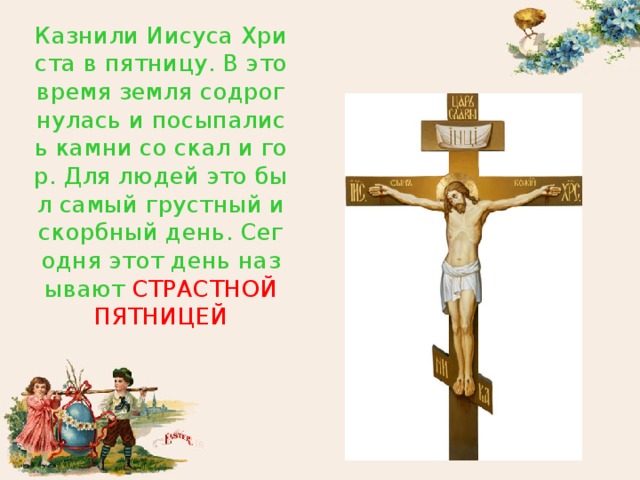 Казнили Иисуса Христа в пятницу. В это время земля содрогнулась и посыпались камни со скал и гор. Для людей это был самый грустный и скорбный день. Сегодня этот день называют СТРАСТНОЙ ПЯТНИЦЕЙ 