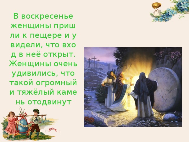 В воскресенье женщины пришли к пещере и увидели, что вход в неё открыт. Женщины очень удивились, что такой огромный и тяжёлый камень отодвинут 