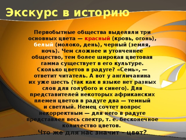 Экскурс в историю Первобытные  общества выделяли три основных цвета — красный (кровь, огонь), белый (молоко, день), черный (земля, ночь). Чем сложнее и утонченнее общество, тем более широкая цветовая гамма существует в его культуре. Сколько цветов в радуге? «Семь», — ответит читатель. А вот у англичанина их уже шесть (так как в языке нет разных слов для голубого и синего). Для представителей некоторых африканских племен цветов в радуге два — темный и светлый. Немец сочтет вопрос некорректным — для него в радуге представлен весь спектр, т. е. бесконечное количество цветов.  Что же для нас значит – цвет? 
