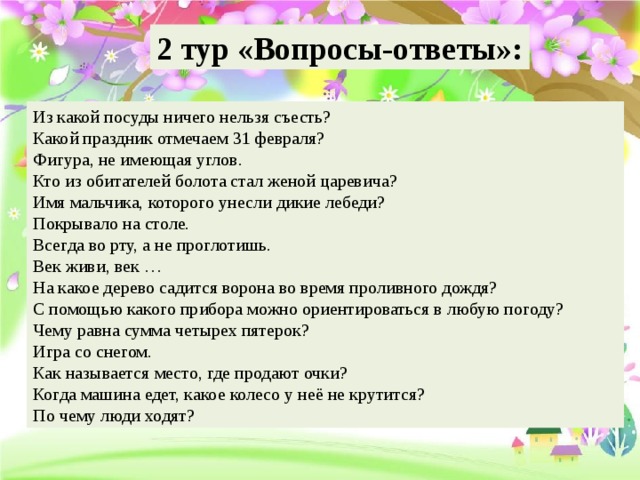                    2 тур «Вопросы-ответы»: Из какой посуды ничего нельзя съесть?  Какой праздник отмечаем 31 февраля?  Фигура, не имеющая углов.  Кто из обитателей болота стал женой царевича? Имя мальчика, которого унесли дикие лебеди? Покрывало на столе.  Всегда во рту, а не проглотишь.  Век живи, век …  На какое дерево садится ворона во время проливного дождя?  С помощью какого прибора можно ориентироваться в любую погоду?  Чему равна сумма четырех пятерок?  Игра со снегом.  Как называется место, где продают очки? Когда машина едет, какое колесо у неё не крутится?  По чему люди ходят?  