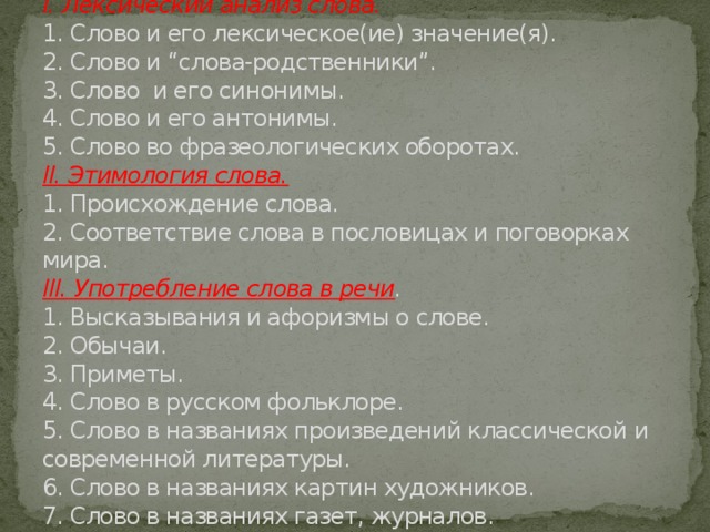  План  I. Лексический анализ слова.  1. Слово и его лексическое(ие) значение(я).  2. Слово и “слова-родственники”.  3. Слово и его синонимы.  4. Слово и его антонимы.  5. Слово во фразеологических оборотах.  II. Этимология слова.  1. Происхождение слова.  2. Соответствие слова в пословицах и поговорках мира.  III. Употребление слова в речи .  1. Высказывания и афоризмы о слове.  2. Обычаи.  3. Приметы.  4. Слово в русском фольклоре.  5. Слово в названиях произведений классической и современной литературы.  6. Слово в названиях картин художников.  7. Слово в названиях газет, журналов. 