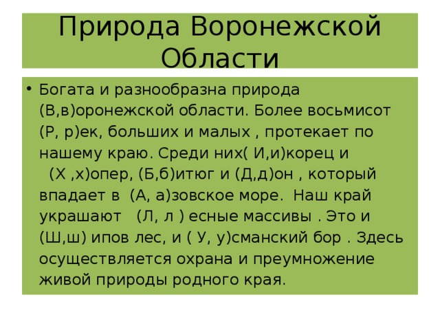 Природа Воронежской Области Богата и разнообразна природа (В,в)оронежской области. Более восьмисот (Р, р)ек, больших и малых , протекает по нашему краю. Среди них( И,и)корец и (Х ,х)опер, (Б,б)итюг и (Д,д)он , который впадает в (А, а)зовское море. Наш край украшают (Л, л ) есные массивы . Это и (Ш,ш) ипов лес, и ( У, у)сманский бор . Здесь осуществляется охрана и преумножение живой природы родного края. 