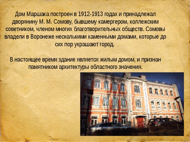 Дом Маршака построен в 1912-1913 годах и принадлежал дворянину М. М. Сомову, бывшему камергером, коллежским советником, членом многих благотворительных обществ. Сомовы владели в Воронеже несколькими каменными домами, которые до сих пор украшают город.    В настоящее время здание является жилым домом, и признан памятником архитектуры областного значения. 