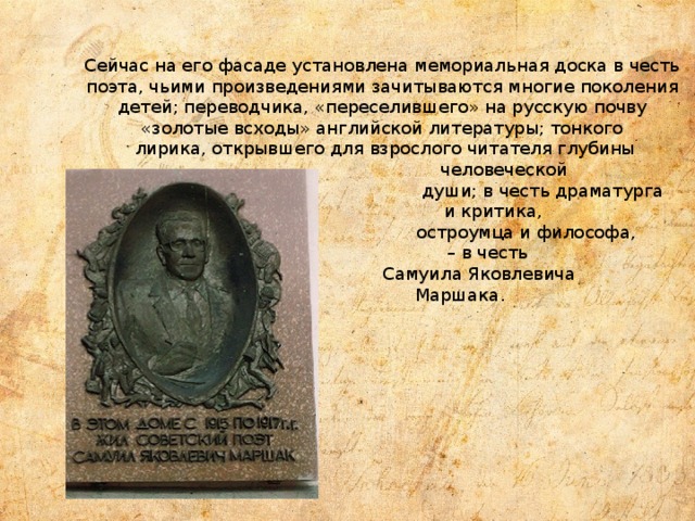 Сейчас на его фасаде установлена мемориальная доска в честь поэта, чьими произведениями зачитываются многие поколения детей; переводчика, «переселившего» на русскую почву «золотые всходы» английской литературы; тонкого  лирика, открывшего для взрослого читателя глубины  человеческой  души; в честь драматурга  и критика,  остроумца и философа,  – в честь  Самуила Яковлевича  Маршака . 