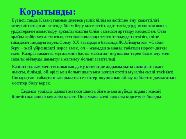  Қорытынды:   Бүгінгі таңда Қазақстанның дүниежүзілік білім кеңістігіне ену қажеттілігі көтеріліп отырған кезеңде білім беру мәселесін, әдіс-тәсілдерді инновациялық үрдістермен алмастыру арқылы жалпы білім сапасын арттыру көзделген. Осы орайда әрбір мұғалім озық технологияларды терең талдаудан өткізіп, өзіне тиімдісін таңдауы керек.Сонау ХХ ғасырдың басында Ж.Аймауытов: «Сабақ беру – жай үйреншікті нәрсе емес, ол – жаңадан жаңаны табатын нәрсе» деген екен.  Қазіргі заманғы мұғалімнің басты мақсаты- оқушыны терең білім алу мен сапалы ойлауды дамытуға жетелеу болып есептеледі. Қазіргі ғылым мен техниканың даму кезеңінде алдымыздағы шәкірттің жан-жақты, білімді, ой-өрісі кең болып шығуына ықпал ететін мұғалім екені түсінікті. Сондықтан сабақта шығарылатын есептер оқушының ойлау қабілетін дамытатын есептер болу керек. Ендеше үздіксіз дамып жатқан шақта бізге жаңа жүйеде жұмыс жасай білетін жаңашыл мұғалім қажет. Оны мына желі арқылы көрсетуге болады. 