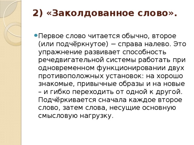 2) «Заколдованное слово».   Первое слово читается обычно, второе (или подчёркнутое) − справа налево. Это упражнение развивает способность речедвигательной системы работать при одновременном функционировании двух противоположных установок: на хорошо знакомые, привычные образы и на новые – и гибко переходить от одной к другой. Подчёркивается сначала каждое второе слово, затем слова, несущие основную смысловую нагрузку.  