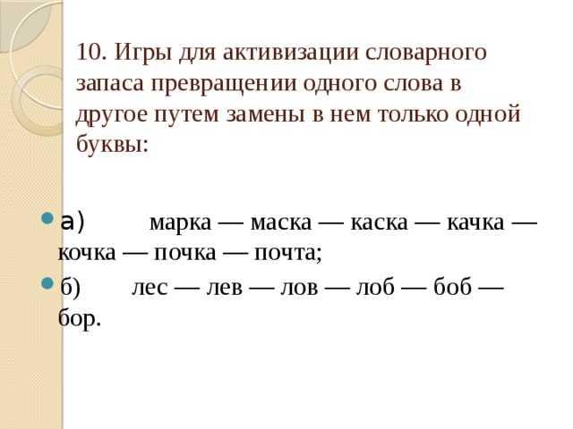 10. Игры для активизации словарного запаса превращении одного слова в другое путем замены в нем только одной буквы: а)         марка — маска — каска — качка — кочка — почка — почта; б)        лес — лев — лов — лоб — боб — бор. 